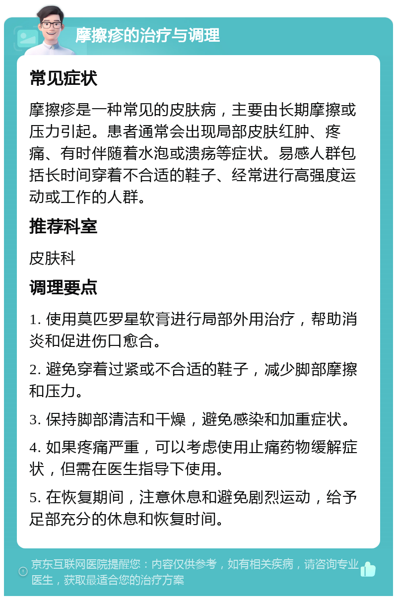 摩擦疹的治疗与调理 常见症状 摩擦疹是一种常见的皮肤病，主要由长期摩擦或压力引起。患者通常会出现局部皮肤红肿、疼痛、有时伴随着水泡或溃疡等症状。易感人群包括长时间穿着不合适的鞋子、经常进行高强度运动或工作的人群。 推荐科室 皮肤科 调理要点 1. 使用莫匹罗星软膏进行局部外用治疗，帮助消炎和促进伤口愈合。 2. 避免穿着过紧或不合适的鞋子，减少脚部摩擦和压力。 3. 保持脚部清洁和干燥，避免感染和加重症状。 4. 如果疼痛严重，可以考虑使用止痛药物缓解症状，但需在医生指导下使用。 5. 在恢复期间，注意休息和避免剧烈运动，给予足部充分的休息和恢复时间。