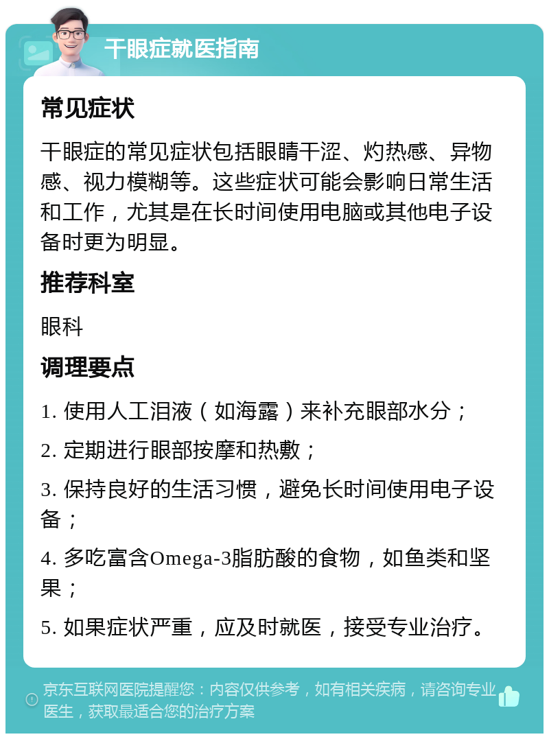 干眼症就医指南 常见症状 干眼症的常见症状包括眼睛干涩、灼热感、异物感、视力模糊等。这些症状可能会影响日常生活和工作，尤其是在长时间使用电脑或其他电子设备时更为明显。 推荐科室 眼科 调理要点 1. 使用人工泪液（如海露）来补充眼部水分； 2. 定期进行眼部按摩和热敷； 3. 保持良好的生活习惯，避免长时间使用电子设备； 4. 多吃富含Omega-3脂肪酸的食物，如鱼类和坚果； 5. 如果症状严重，应及时就医，接受专业治疗。