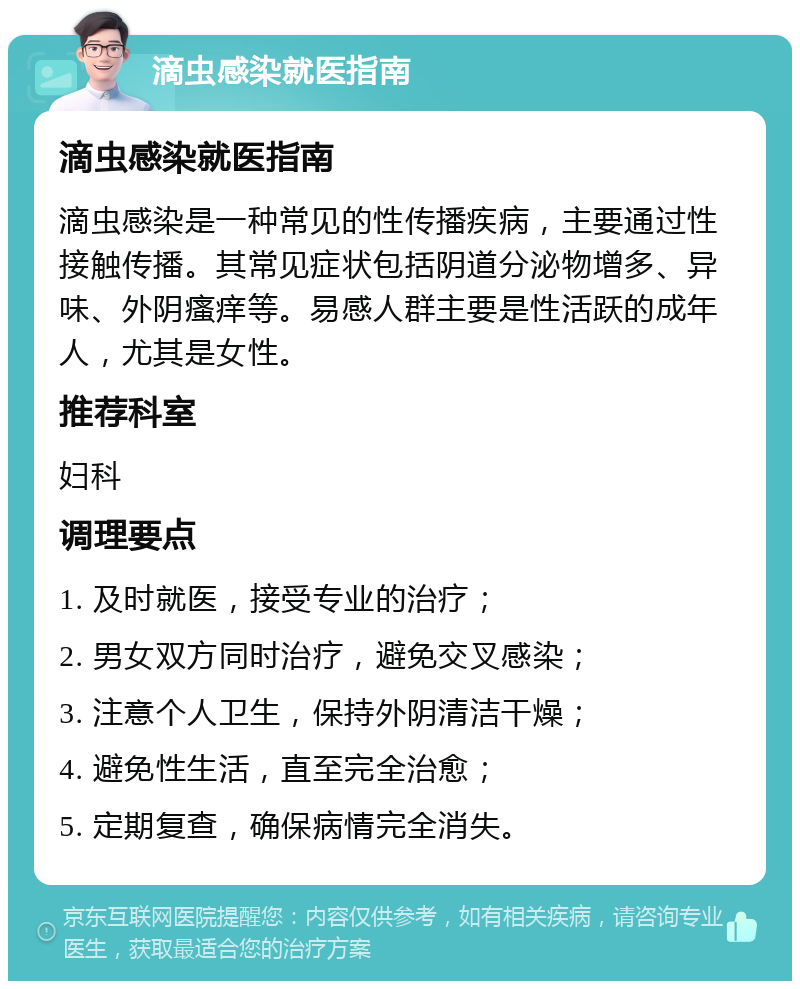 滴虫感染就医指南 滴虫感染就医指南 滴虫感染是一种常见的性传播疾病，主要通过性接触传播。其常见症状包括阴道分泌物增多、异味、外阴瘙痒等。易感人群主要是性活跃的成年人，尤其是女性。 推荐科室 妇科 调理要点 1. 及时就医，接受专业的治疗； 2. 男女双方同时治疗，避免交叉感染； 3. 注意个人卫生，保持外阴清洁干燥； 4. 避免性生活，直至完全治愈； 5. 定期复查，确保病情完全消失。