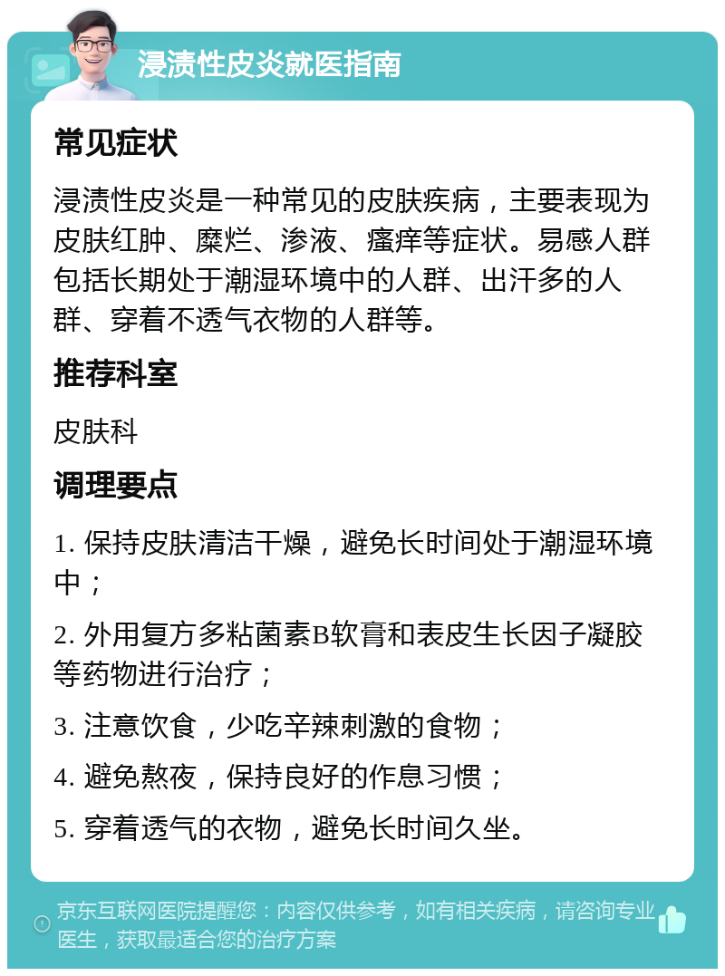 浸渍性皮炎就医指南 常见症状 浸渍性皮炎是一种常见的皮肤疾病，主要表现为皮肤红肿、糜烂、渗液、瘙痒等症状。易感人群包括长期处于潮湿环境中的人群、出汗多的人群、穿着不透气衣物的人群等。 推荐科室 皮肤科 调理要点 1. 保持皮肤清洁干燥，避免长时间处于潮湿环境中； 2. 外用复方多粘菌素B软膏和表皮生长因子凝胶等药物进行治疗； 3. 注意饮食，少吃辛辣刺激的食物； 4. 避免熬夜，保持良好的作息习惯； 5. 穿着透气的衣物，避免长时间久坐。