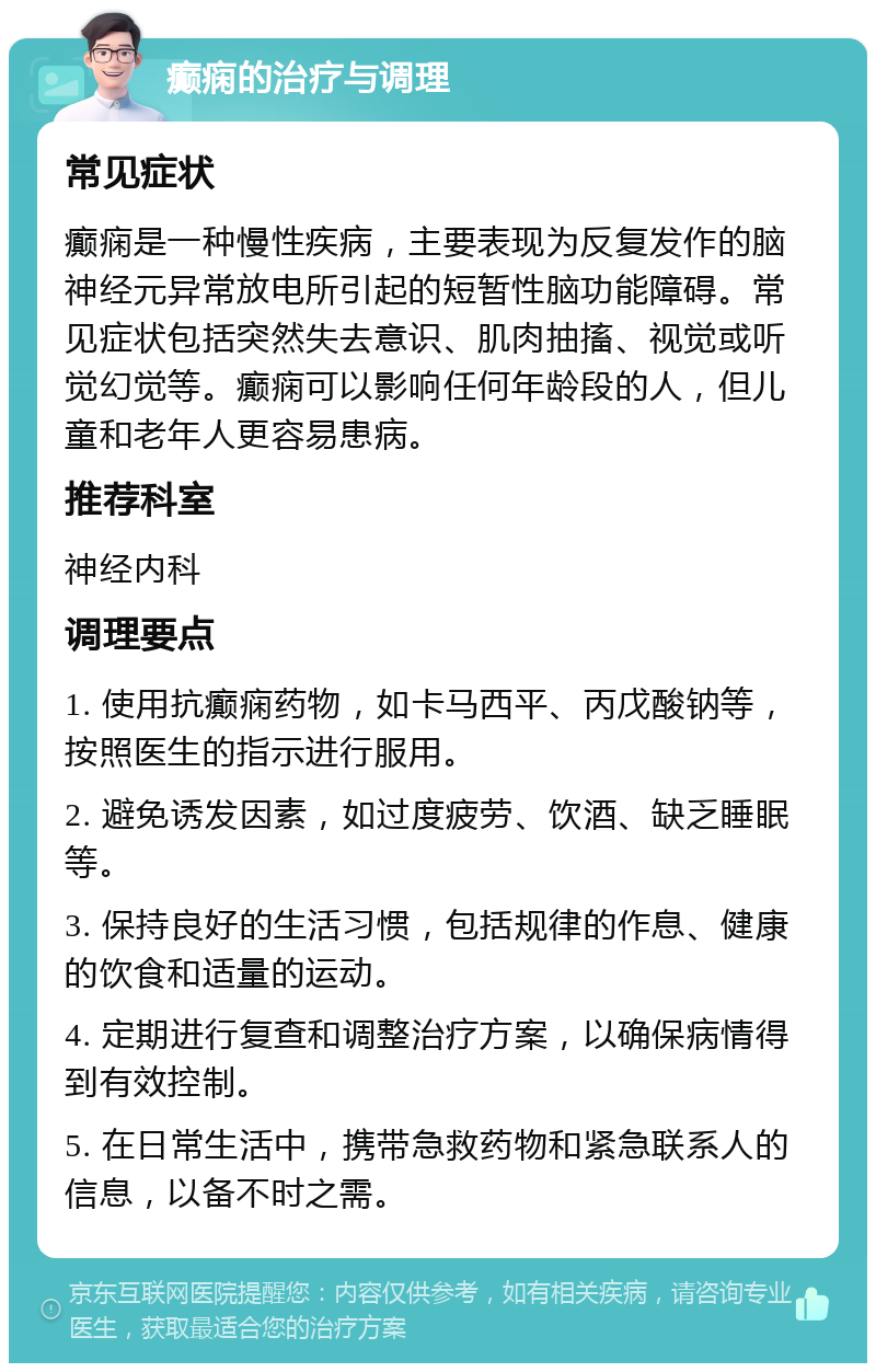 癫痫的治疗与调理 常见症状 癫痫是一种慢性疾病，主要表现为反复发作的脑神经元异常放电所引起的短暂性脑功能障碍。常见症状包括突然失去意识、肌肉抽搐、视觉或听觉幻觉等。癫痫可以影响任何年龄段的人，但儿童和老年人更容易患病。 推荐科室 神经内科 调理要点 1. 使用抗癫痫药物，如卡马西平、丙戊酸钠等，按照医生的指示进行服用。 2. 避免诱发因素，如过度疲劳、饮酒、缺乏睡眠等。 3. 保持良好的生活习惯，包括规律的作息、健康的饮食和适量的运动。 4. 定期进行复查和调整治疗方案，以确保病情得到有效控制。 5. 在日常生活中，携带急救药物和紧急联系人的信息，以备不时之需。