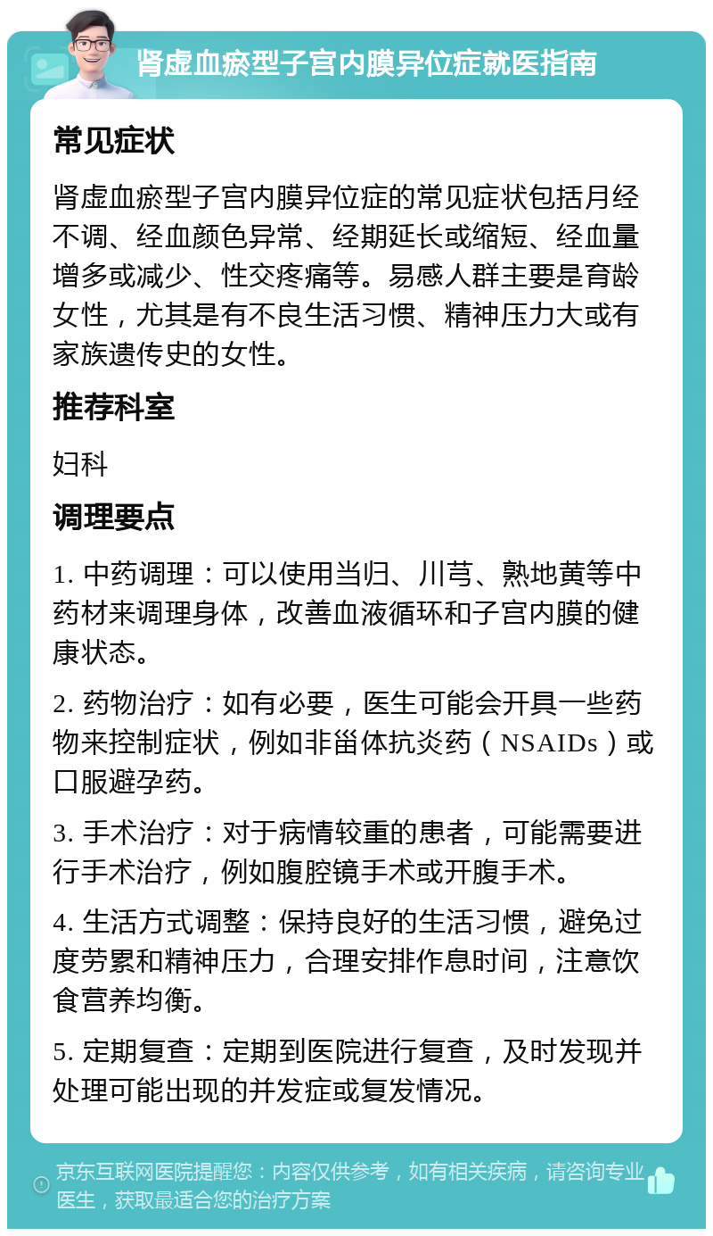 肾虚血瘀型子宫内膜异位症就医指南 常见症状 肾虚血瘀型子宫内膜异位症的常见症状包括月经不调、经血颜色异常、经期延长或缩短、经血量增多或减少、性交疼痛等。易感人群主要是育龄女性，尤其是有不良生活习惯、精神压力大或有家族遗传史的女性。 推荐科室 妇科 调理要点 1. 中药调理：可以使用当归、川芎、熟地黄等中药材来调理身体，改善血液循环和子宫内膜的健康状态。 2. 药物治疗：如有必要，医生可能会开具一些药物来控制症状，例如非甾体抗炎药（NSAIDs）或口服避孕药。 3. 手术治疗：对于病情较重的患者，可能需要进行手术治疗，例如腹腔镜手术或开腹手术。 4. 生活方式调整：保持良好的生活习惯，避免过度劳累和精神压力，合理安排作息时间，注意饮食营养均衡。 5. 定期复查：定期到医院进行复查，及时发现并处理可能出现的并发症或复发情况。