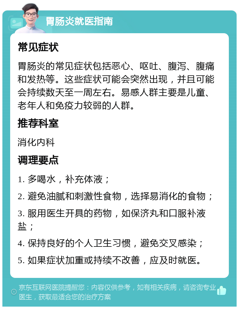 胃肠炎就医指南 常见症状 胃肠炎的常见症状包括恶心、呕吐、腹泻、腹痛和发热等。这些症状可能会突然出现，并且可能会持续数天至一周左右。易感人群主要是儿童、老年人和免疫力较弱的人群。 推荐科室 消化内科 调理要点 1. 多喝水，补充体液； 2. 避免油腻和刺激性食物，选择易消化的食物； 3. 服用医生开具的药物，如保济丸和口服补液盐； 4. 保持良好的个人卫生习惯，避免交叉感染； 5. 如果症状加重或持续不改善，应及时就医。