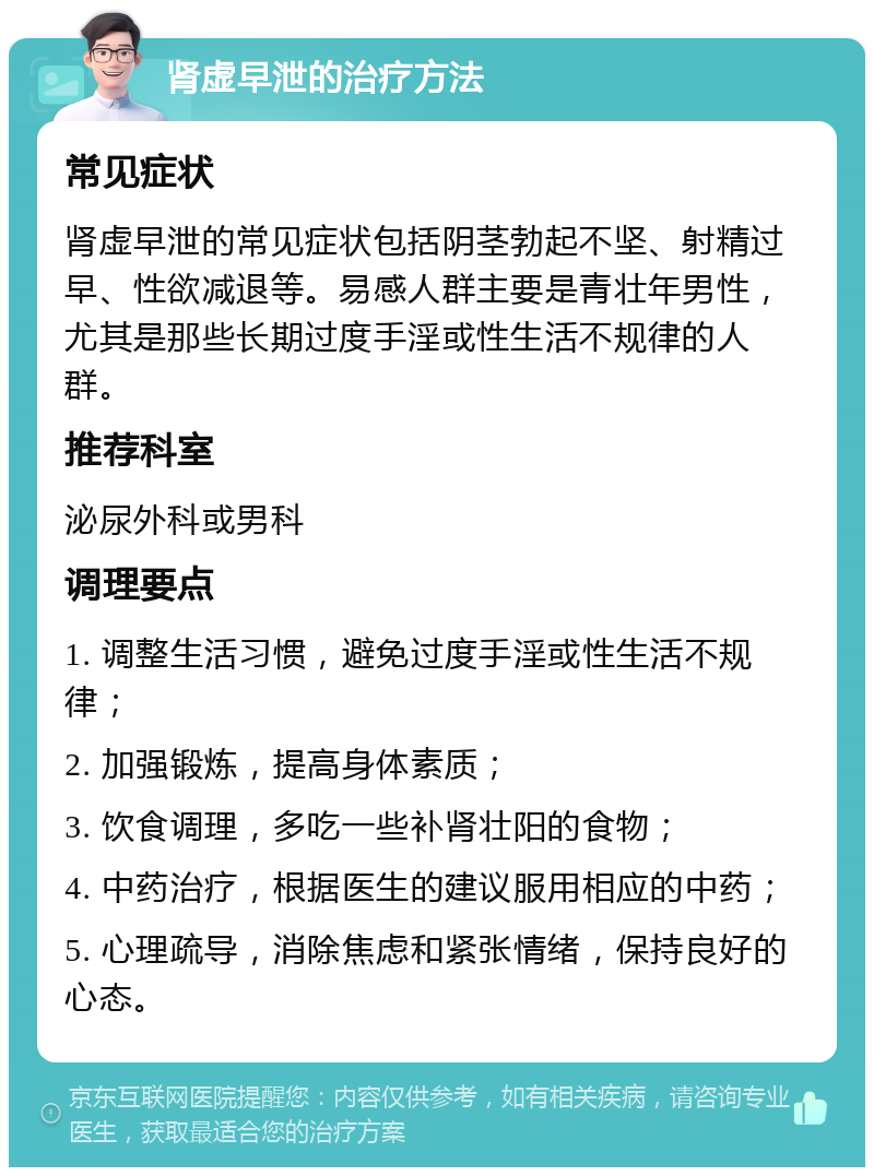 肾虚早泄的治疗方法 常见症状 肾虚早泄的常见症状包括阴茎勃起不坚、射精过早、性欲减退等。易感人群主要是青壮年男性，尤其是那些长期过度手淫或性生活不规律的人群。 推荐科室 泌尿外科或男科 调理要点 1. 调整生活习惯，避免过度手淫或性生活不规律； 2. 加强锻炼，提高身体素质； 3. 饮食调理，多吃一些补肾壮阳的食物； 4. 中药治疗，根据医生的建议服用相应的中药； 5. 心理疏导，消除焦虑和紧张情绪，保持良好的心态。