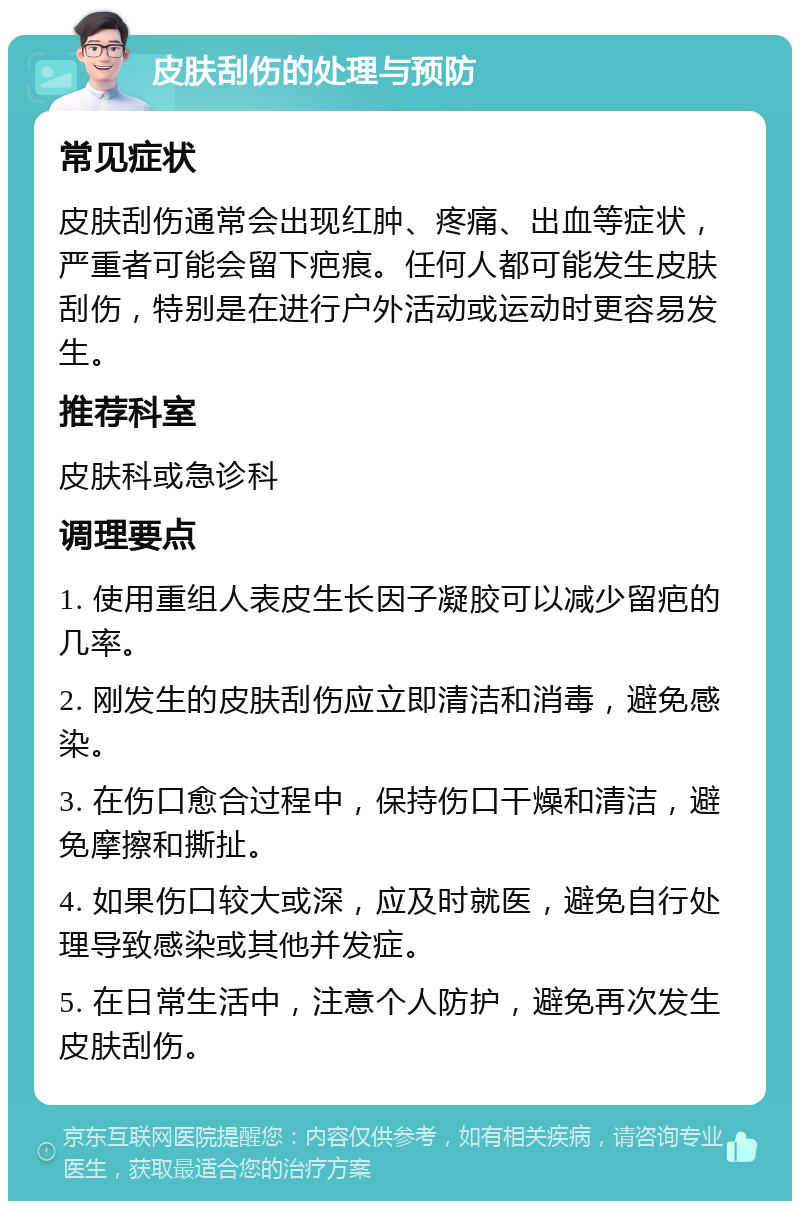 皮肤刮伤的处理与预防 常见症状 皮肤刮伤通常会出现红肿、疼痛、出血等症状，严重者可能会留下疤痕。任何人都可能发生皮肤刮伤，特别是在进行户外活动或运动时更容易发生。 推荐科室 皮肤科或急诊科 调理要点 1. 使用重组人表皮生长因子凝胶可以减少留疤的几率。 2. 刚发生的皮肤刮伤应立即清洁和消毒，避免感染。 3. 在伤口愈合过程中，保持伤口干燥和清洁，避免摩擦和撕扯。 4. 如果伤口较大或深，应及时就医，避免自行处理导致感染或其他并发症。 5. 在日常生活中，注意个人防护，避免再次发生皮肤刮伤。