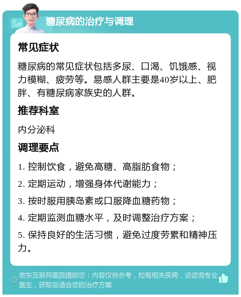 糖尿病的治疗与调理 常见症状 糖尿病的常见症状包括多尿、口渴、饥饿感、视力模糊、疲劳等。易感人群主要是40岁以上、肥胖、有糖尿病家族史的人群。 推荐科室 内分泌科 调理要点 1. 控制饮食，避免高糖、高脂肪食物； 2. 定期运动，增强身体代谢能力； 3. 按时服用胰岛素或口服降血糖药物； 4. 定期监测血糖水平，及时调整治疗方案； 5. 保持良好的生活习惯，避免过度劳累和精神压力。