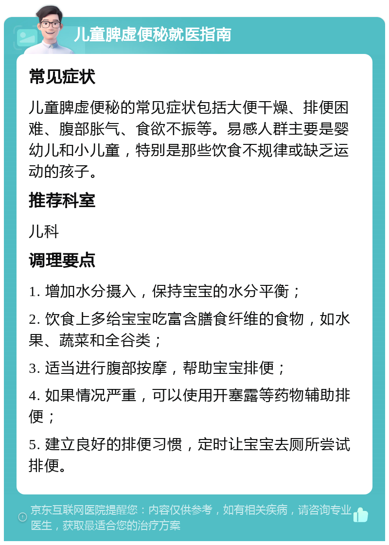 儿童脾虚便秘就医指南 常见症状 儿童脾虚便秘的常见症状包括大便干燥、排便困难、腹部胀气、食欲不振等。易感人群主要是婴幼儿和小儿童，特别是那些饮食不规律或缺乏运动的孩子。 推荐科室 儿科 调理要点 1. 增加水分摄入，保持宝宝的水分平衡； 2. 饮食上多给宝宝吃富含膳食纤维的食物，如水果、蔬菜和全谷类； 3. 适当进行腹部按摩，帮助宝宝排便； 4. 如果情况严重，可以使用开塞露等药物辅助排便； 5. 建立良好的排便习惯，定时让宝宝去厕所尝试排便。