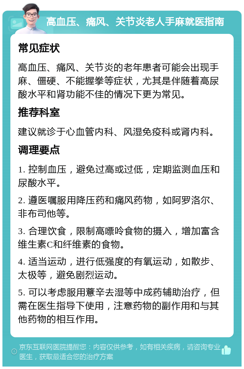 高血压、痛风、关节炎老人手麻就医指南 常见症状 高血压、痛风、关节炎的老年患者可能会出现手麻、僵硬、不能握拳等症状，尤其是伴随着高尿酸水平和肾功能不佳的情况下更为常见。 推荐科室 建议就诊于心血管内科、风湿免疫科或肾内科。 调理要点 1. 控制血压，避免过高或过低，定期监测血压和尿酸水平。 2. 遵医嘱服用降压药和痛风药物，如阿罗洛尔、非布司他等。 3. 合理饮食，限制高嘌呤食物的摄入，增加富含维生素C和纤维素的食物。 4. 适当运动，进行低强度的有氧运动，如散步、太极等，避免剧烈运动。 5. 可以考虑服用薏辛去湿等中成药辅助治疗，但需在医生指导下使用，注意药物的副作用和与其他药物的相互作用。