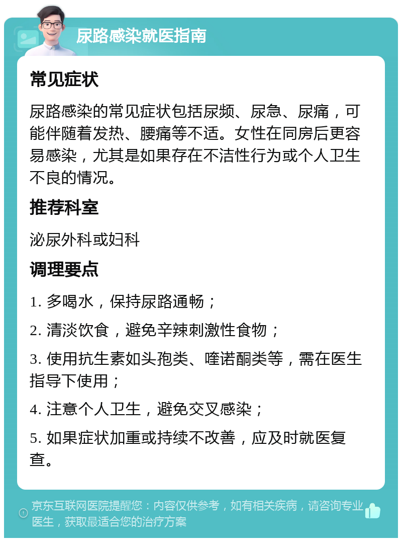 尿路感染就医指南 常见症状 尿路感染的常见症状包括尿频、尿急、尿痛，可能伴随着发热、腰痛等不适。女性在同房后更容易感染，尤其是如果存在不洁性行为或个人卫生不良的情况。 推荐科室 泌尿外科或妇科 调理要点 1. 多喝水，保持尿路通畅； 2. 清淡饮食，避免辛辣刺激性食物； 3. 使用抗生素如头孢类、喹诺酮类等，需在医生指导下使用； 4. 注意个人卫生，避免交叉感染； 5. 如果症状加重或持续不改善，应及时就医复查。