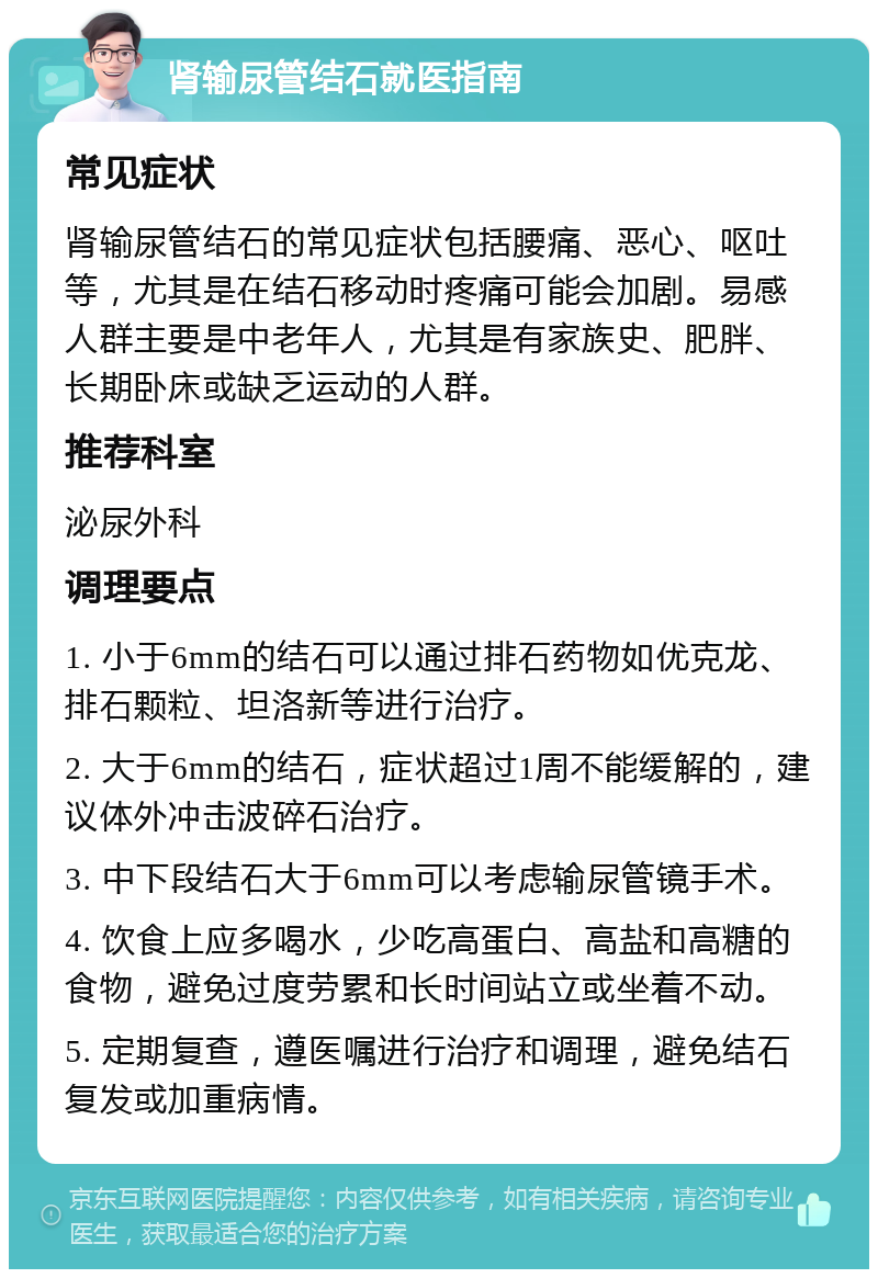 肾输尿管结石就医指南 常见症状 肾输尿管结石的常见症状包括腰痛、恶心、呕吐等，尤其是在结石移动时疼痛可能会加剧。易感人群主要是中老年人，尤其是有家族史、肥胖、长期卧床或缺乏运动的人群。 推荐科室 泌尿外科 调理要点 1. 小于6mm的结石可以通过排石药物如优克龙、排石颗粒、坦洛新等进行治疗。 2. 大于6mm的结石，症状超过1周不能缓解的，建议体外冲击波碎石治疗。 3. 中下段结石大于6mm可以考虑输尿管镜手术。 4. 饮食上应多喝水，少吃高蛋白、高盐和高糖的食物，避免过度劳累和长时间站立或坐着不动。 5. 定期复查，遵医嘱进行治疗和调理，避免结石复发或加重病情。