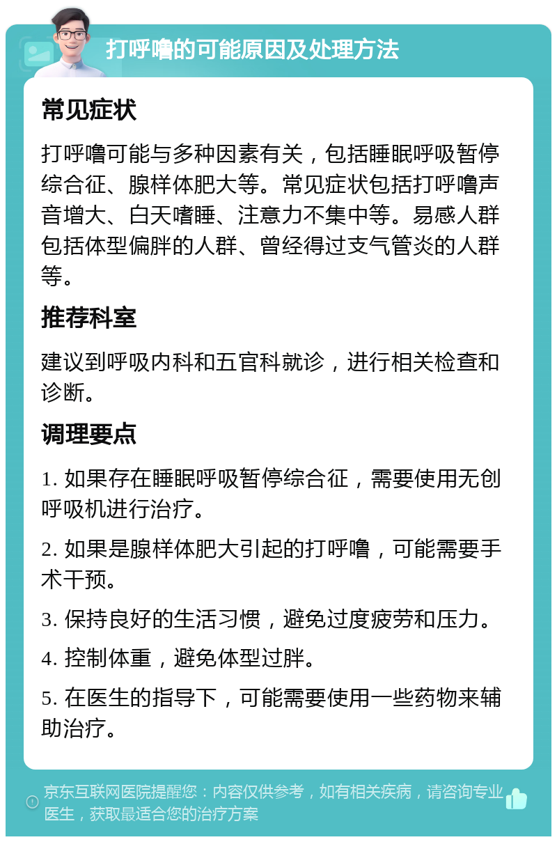 打呼噜的可能原因及处理方法 常见症状 打呼噜可能与多种因素有关，包括睡眠呼吸暂停综合征、腺样体肥大等。常见症状包括打呼噜声音增大、白天嗜睡、注意力不集中等。易感人群包括体型偏胖的人群、曾经得过支气管炎的人群等。 推荐科室 建议到呼吸内科和五官科就诊，进行相关检查和诊断。 调理要点 1. 如果存在睡眠呼吸暂停综合征，需要使用无创呼吸机进行治疗。 2. 如果是腺样体肥大引起的打呼噜，可能需要手术干预。 3. 保持良好的生活习惯，避免过度疲劳和压力。 4. 控制体重，避免体型过胖。 5. 在医生的指导下，可能需要使用一些药物来辅助治疗。