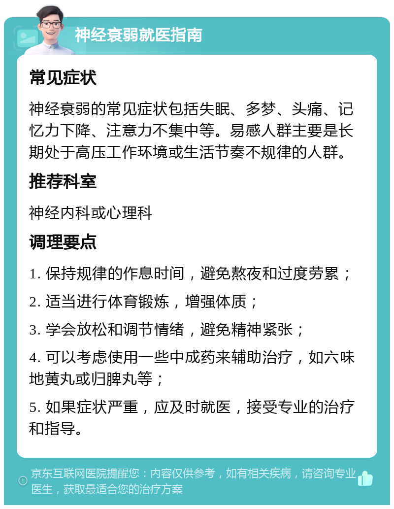 神经衰弱就医指南 常见症状 神经衰弱的常见症状包括失眠、多梦、头痛、记忆力下降、注意力不集中等。易感人群主要是长期处于高压工作环境或生活节奏不规律的人群。 推荐科室 神经内科或心理科 调理要点 1. 保持规律的作息时间，避免熬夜和过度劳累； 2. 适当进行体育锻炼，增强体质； 3. 学会放松和调节情绪，避免精神紧张； 4. 可以考虑使用一些中成药来辅助治疗，如六味地黄丸或归脾丸等； 5. 如果症状严重，应及时就医，接受专业的治疗和指导。