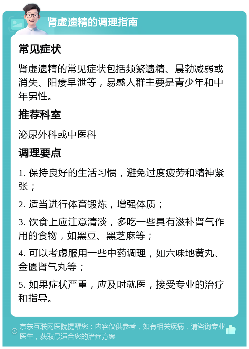 肾虚遗精的调理指南 常见症状 肾虚遗精的常见症状包括频繁遗精、晨勃减弱或消失、阳痿早泄等，易感人群主要是青少年和中年男性。 推荐科室 泌尿外科或中医科 调理要点 1. 保持良好的生活习惯，避免过度疲劳和精神紧张； 2. 适当进行体育锻炼，增强体质； 3. 饮食上应注意清淡，多吃一些具有滋补肾气作用的食物，如黑豆、黑芝麻等； 4. 可以考虑服用一些中药调理，如六味地黄丸、金匮肾气丸等； 5. 如果症状严重，应及时就医，接受专业的治疗和指导。