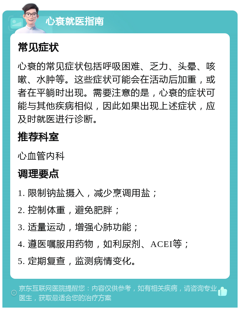 心衰就医指南 常见症状 心衰的常见症状包括呼吸困难、乏力、头晕、咳嗽、水肿等。这些症状可能会在活动后加重，或者在平躺时出现。需要注意的是，心衰的症状可能与其他疾病相似，因此如果出现上述症状，应及时就医进行诊断。 推荐科室 心血管内科 调理要点 1. 限制钠盐摄入，减少烹调用盐； 2. 控制体重，避免肥胖； 3. 适量运动，增强心肺功能； 4. 遵医嘱服用药物，如利尿剂、ACEI等； 5. 定期复查，监测病情变化。