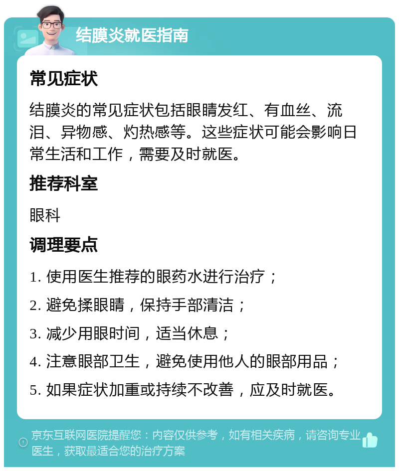 结膜炎就医指南 常见症状 结膜炎的常见症状包括眼睛发红、有血丝、流泪、异物感、灼热感等。这些症状可能会影响日常生活和工作，需要及时就医。 推荐科室 眼科 调理要点 1. 使用医生推荐的眼药水进行治疗； 2. 避免揉眼睛，保持手部清洁； 3. 减少用眼时间，适当休息； 4. 注意眼部卫生，避免使用他人的眼部用品； 5. 如果症状加重或持续不改善，应及时就医。