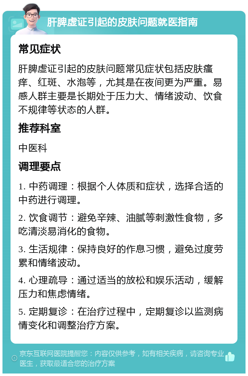 肝脾虚证引起的皮肤问题就医指南 常见症状 肝脾虚证引起的皮肤问题常见症状包括皮肤瘙痒、红斑、水泡等，尤其是在夜间更为严重。易感人群主要是长期处于压力大、情绪波动、饮食不规律等状态的人群。 推荐科室 中医科 调理要点 1. 中药调理：根据个人体质和症状，选择合适的中药进行调理。 2. 饮食调节：避免辛辣、油腻等刺激性食物，多吃清淡易消化的食物。 3. 生活规律：保持良好的作息习惯，避免过度劳累和情绪波动。 4. 心理疏导：通过适当的放松和娱乐活动，缓解压力和焦虑情绪。 5. 定期复诊：在治疗过程中，定期复诊以监测病情变化和调整治疗方案。