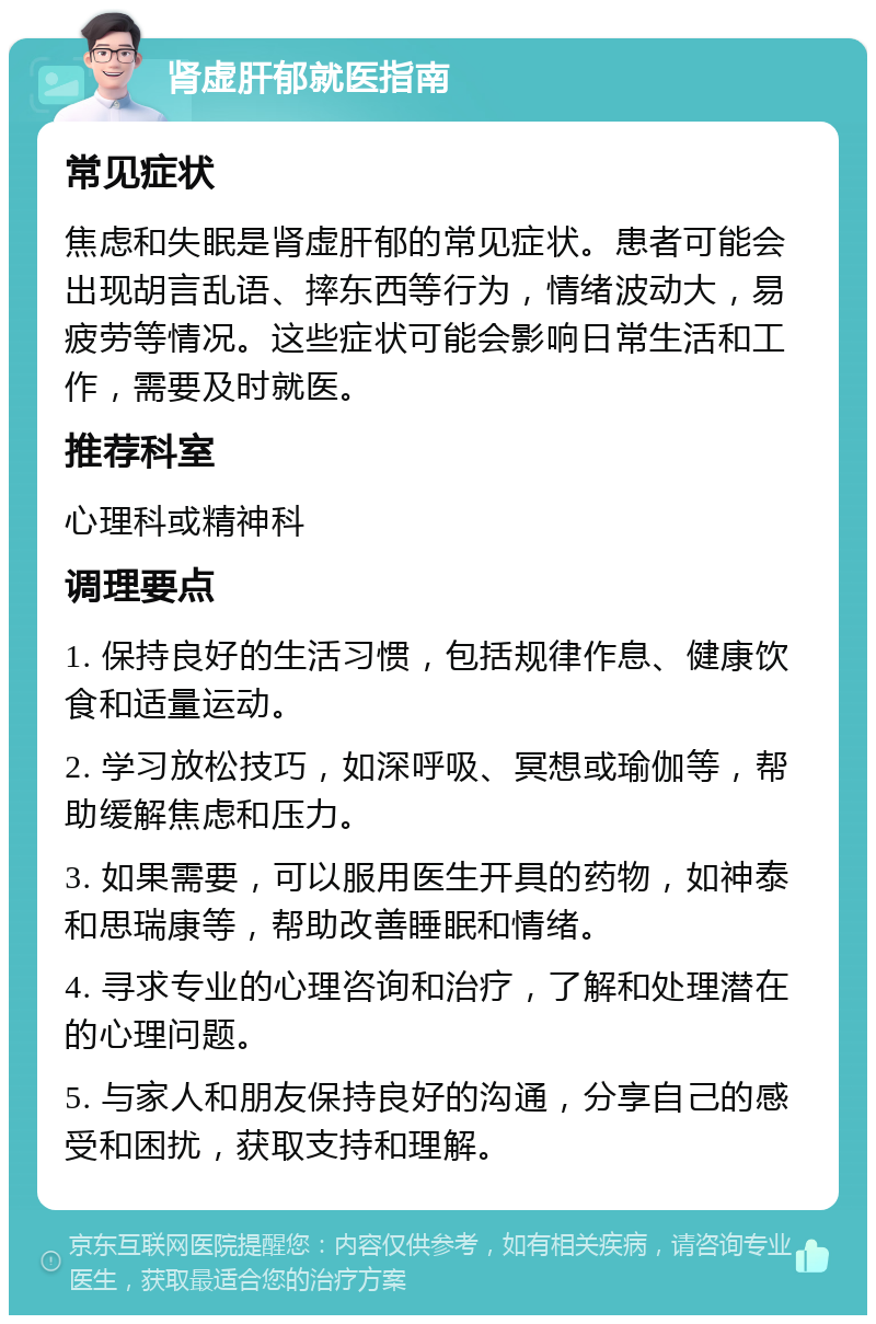 肾虚肝郁就医指南 常见症状 焦虑和失眠是肾虚肝郁的常见症状。患者可能会出现胡言乱语、摔东西等行为，情绪波动大，易疲劳等情况。这些症状可能会影响日常生活和工作，需要及时就医。 推荐科室 心理科或精神科 调理要点 1. 保持良好的生活习惯，包括规律作息、健康饮食和适量运动。 2. 学习放松技巧，如深呼吸、冥想或瑜伽等，帮助缓解焦虑和压力。 3. 如果需要，可以服用医生开具的药物，如神泰和思瑞康等，帮助改善睡眠和情绪。 4. 寻求专业的心理咨询和治疗，了解和处理潜在的心理问题。 5. 与家人和朋友保持良好的沟通，分享自己的感受和困扰，获取支持和理解。