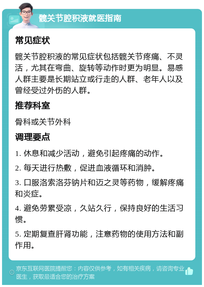 髋关节腔积液就医指南 常见症状 髋关节腔积液的常见症状包括髋关节疼痛、不灵活，尤其在弯曲、旋转等动作时更为明显。易感人群主要是长期站立或行走的人群、老年人以及曾经受过外伤的人群。 推荐科室 骨科或关节外科 调理要点 1. 休息和减少活动，避免引起疼痛的动作。 2. 每天进行热敷，促进血液循环和消肿。 3. 口服洛索洛芬钠片和迈之灵等药物，缓解疼痛和炎症。 4. 避免劳累受凉，久站久行，保持良好的生活习惯。 5. 定期复查肝肾功能，注意药物的使用方法和副作用。