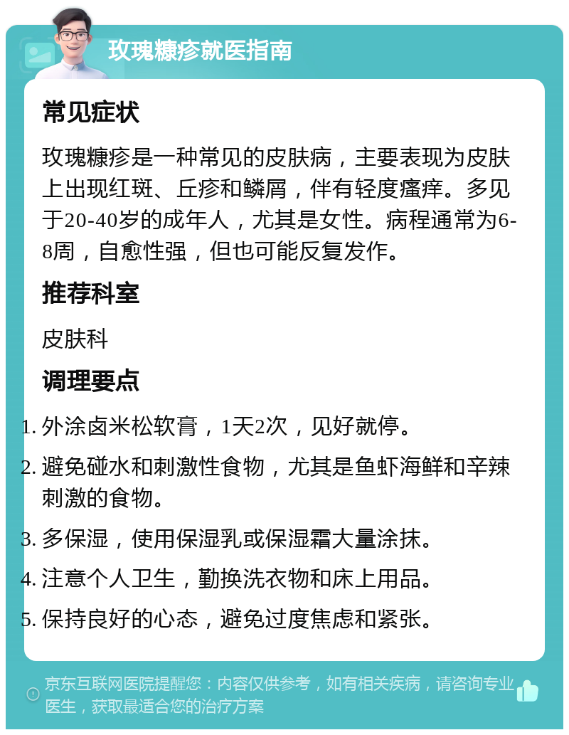 玫瑰糠疹就医指南 常见症状 玫瑰糠疹是一种常见的皮肤病，主要表现为皮肤上出现红斑、丘疹和鳞屑，伴有轻度瘙痒。多见于20-40岁的成年人，尤其是女性。病程通常为6-8周，自愈性强，但也可能反复发作。 推荐科室 皮肤科 调理要点 外涂卤米松软膏，1天2次，见好就停。 避免碰水和刺激性食物，尤其是鱼虾海鲜和辛辣刺激的食物。 多保湿，使用保湿乳或保湿霜大量涂抹。 注意个人卫生，勤换洗衣物和床上用品。 保持良好的心态，避免过度焦虑和紧张。