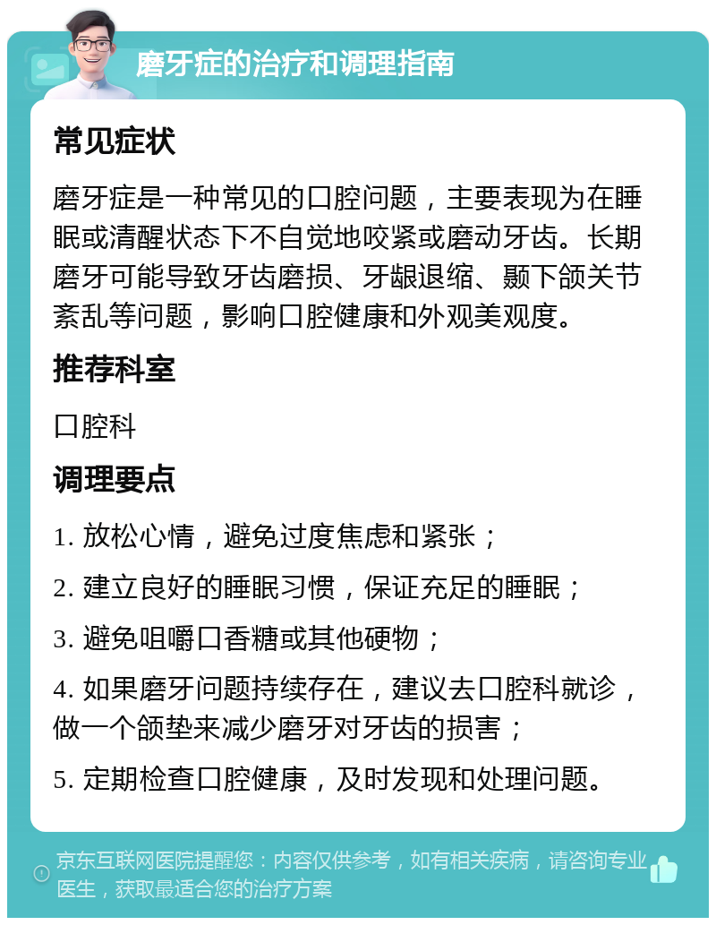 磨牙症的治疗和调理指南 常见症状 磨牙症是一种常见的口腔问题，主要表现为在睡眠或清醒状态下不自觉地咬紧或磨动牙齿。长期磨牙可能导致牙齿磨损、牙龈退缩、颞下颌关节紊乱等问题，影响口腔健康和外观美观度。 推荐科室 口腔科 调理要点 1. 放松心情，避免过度焦虑和紧张； 2. 建立良好的睡眠习惯，保证充足的睡眠； 3. 避免咀嚼口香糖或其他硬物； 4. 如果磨牙问题持续存在，建议去口腔科就诊，做一个颌垫来减少磨牙对牙齿的损害； 5. 定期检查口腔健康，及时发现和处理问题。