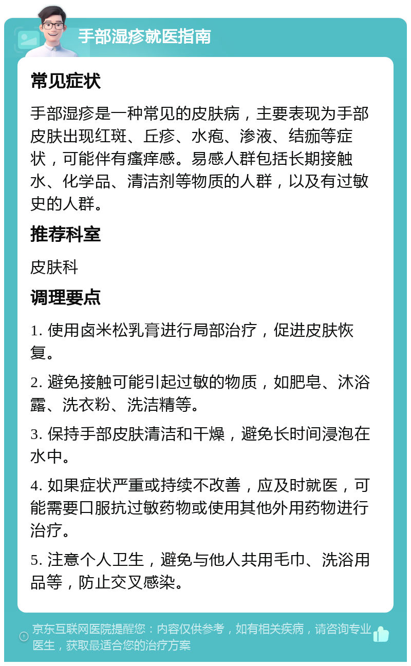 手部湿疹就医指南 常见症状 手部湿疹是一种常见的皮肤病，主要表现为手部皮肤出现红斑、丘疹、水疱、渗液、结痂等症状，可能伴有瘙痒感。易感人群包括长期接触水、化学品、清洁剂等物质的人群，以及有过敏史的人群。 推荐科室 皮肤科 调理要点 1. 使用卤米松乳膏进行局部治疗，促进皮肤恢复。 2. 避免接触可能引起过敏的物质，如肥皂、沐浴露、洗衣粉、洗洁精等。 3. 保持手部皮肤清洁和干燥，避免长时间浸泡在水中。 4. 如果症状严重或持续不改善，应及时就医，可能需要口服抗过敏药物或使用其他外用药物进行治疗。 5. 注意个人卫生，避免与他人共用毛巾、洗浴用品等，防止交叉感染。