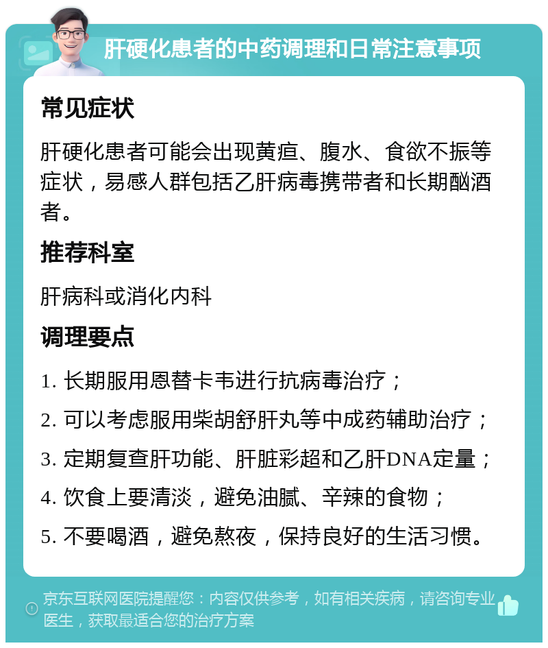 肝硬化患者的中药调理和日常注意事项 常见症状 肝硬化患者可能会出现黄疸、腹水、食欲不振等症状，易感人群包括乙肝病毒携带者和长期酗酒者。 推荐科室 肝病科或消化内科 调理要点 1. 长期服用恩替卡韦进行抗病毒治疗； 2. 可以考虑服用柴胡舒肝丸等中成药辅助治疗； 3. 定期复查肝功能、肝脏彩超和乙肝DNA定量； 4. 饮食上要清淡，避免油腻、辛辣的食物； 5. 不要喝酒，避免熬夜，保持良好的生活习惯。