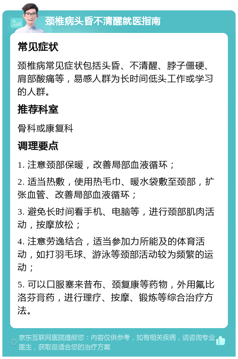 颈椎病头昏不清醒就医指南 常见症状 颈椎病常见症状包括头昏、不清醒、脖子僵硬、肩部酸痛等，易感人群为长时间低头工作或学习的人群。 推荐科室 骨科或康复科 调理要点 1. 注意颈部保暖，改善局部血液循环； 2. 适当热敷，使用热毛巾、暖水袋敷至颈部，扩张血管、改善局部血液循环； 3. 避免长时间看手机、电脑等，进行颈部肌肉活动，按摩放松； 4. 注意劳逸结合，适当参加力所能及的体育活动，如打羽毛球、游泳等颈部活动较为频繁的运动； 5. 可以口服塞来昔布、颈复康等药物，外用氟比洛芬膏药，进行理疗、按摩、锻炼等综合治疗方法。