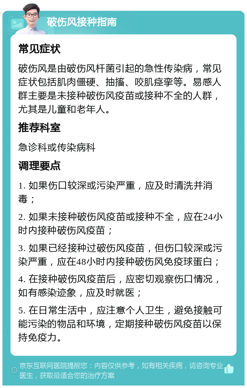 破伤风接种指南 常见症状 破伤风是由破伤风杆菌引起的急性传染病，常见症状包括肌肉僵硬、抽搐、咬肌痉挛等。易感人群主要是未接种破伤风疫苗或接种不全的人群，尤其是儿童和老年人。 推荐科室 急诊科或传染病科 调理要点 1. 如果伤口较深或污染严重，应及时清洗并消毒； 2. 如果未接种破伤风疫苗或接种不全，应在24小时内接种破伤风疫苗； 3. 如果已经接种过破伤风疫苗，但伤口较深或污染严重，应在48小时内接种破伤风免疫球蛋白； 4. 在接种破伤风疫苗后，应密切观察伤口情况，如有感染迹象，应及时就医； 5. 在日常生活中，应注意个人卫生，避免接触可能污染的物品和环境，定期接种破伤风疫苗以保持免疫力。