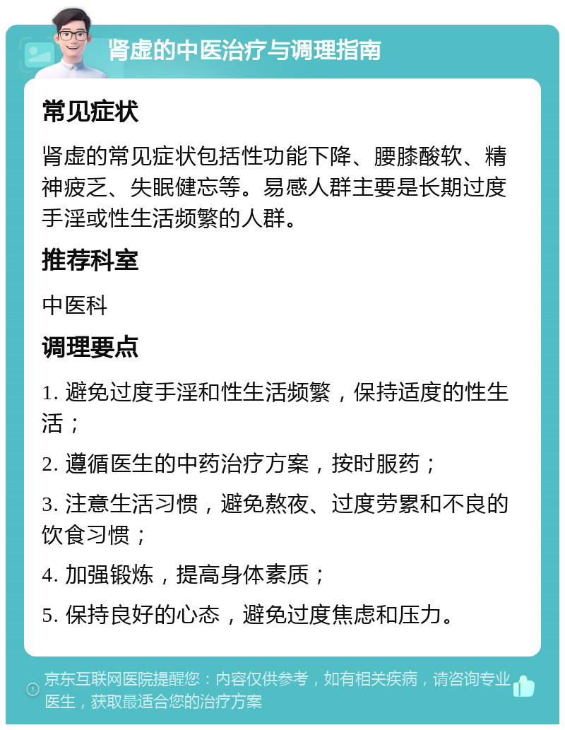 肾虚的中医治疗与调理指南 常见症状 肾虚的常见症状包括性功能下降、腰膝酸软、精神疲乏、失眠健忘等。易感人群主要是长期过度手淫或性生活频繁的人群。 推荐科室 中医科 调理要点 1. 避免过度手淫和性生活频繁，保持适度的性生活； 2. 遵循医生的中药治疗方案，按时服药； 3. 注意生活习惯，避免熬夜、过度劳累和不良的饮食习惯； 4. 加强锻炼，提高身体素质； 5. 保持良好的心态，避免过度焦虑和压力。