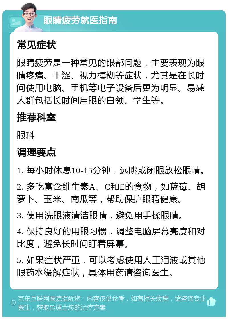 眼睛疲劳就医指南 常见症状 眼睛疲劳是一种常见的眼部问题，主要表现为眼睛疼痛、干涩、视力模糊等症状，尤其是在长时间使用电脑、手机等电子设备后更为明显。易感人群包括长时间用眼的白领、学生等。 推荐科室 眼科 调理要点 1. 每小时休息10-15分钟，远眺或闭眼放松眼睛。 2. 多吃富含维生素A、C和E的食物，如蓝莓、胡萝卜、玉米、南瓜等，帮助保护眼睛健康。 3. 使用洗眼液清洁眼睛，避免用手揉眼睛。 4. 保持良好的用眼习惯，调整电脑屏幕亮度和对比度，避免长时间盯着屏幕。 5. 如果症状严重，可以考虑使用人工泪液或其他眼药水缓解症状，具体用药请咨询医生。