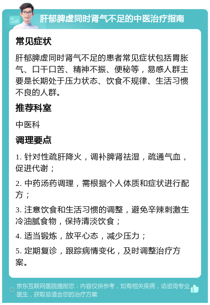 肝郁脾虚同时肾气不足的中医治疗指南 常见症状 肝郁脾虚同时肾气不足的患者常见症状包括胃胀气、口干口苦、精神不振、便秘等，易感人群主要是长期处于压力状态、饮食不规律、生活习惯不良的人群。 推荐科室 中医科 调理要点 1. 针对性疏肝降火，调补脾肾祛湿，疏通气血，促进代谢； 2. 中药汤药调理，需根据个人体质和症状进行配方； 3. 注意饮食和生活习惯的调整，避免辛辣刺激生冷油腻食物，保持清淡饮食； 4. 适当锻炼，放平心态，减少压力； 5. 定期复诊，跟踪病情变化，及时调整治疗方案。