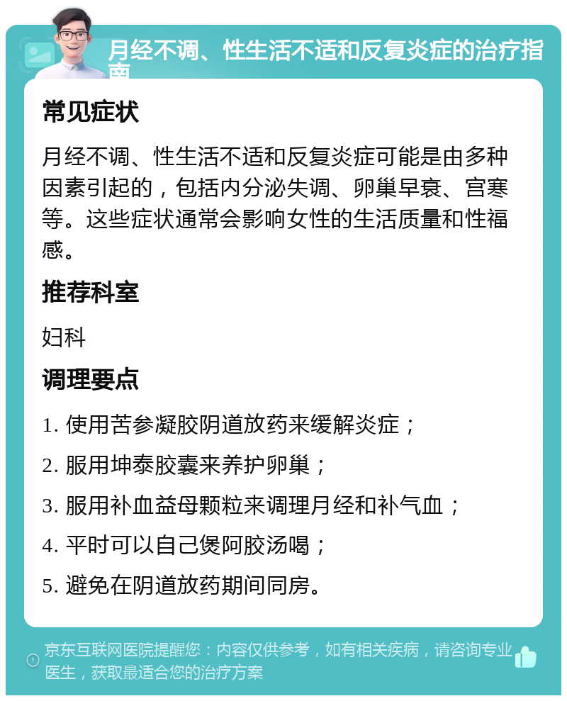 月经不调、性生活不适和反复炎症的治疗指南 常见症状 月经不调、性生活不适和反复炎症可能是由多种因素引起的，包括内分泌失调、卵巢早衰、宫寒等。这些症状通常会影响女性的生活质量和性福感。 推荐科室 妇科 调理要点 1. 使用苦参凝胶阴道放药来缓解炎症； 2. 服用坤泰胶囊来养护卵巢； 3. 服用补血益母颗粒来调理月经和补气血； 4. 平时可以自己煲阿胶汤喝； 5. 避免在阴道放药期间同房。