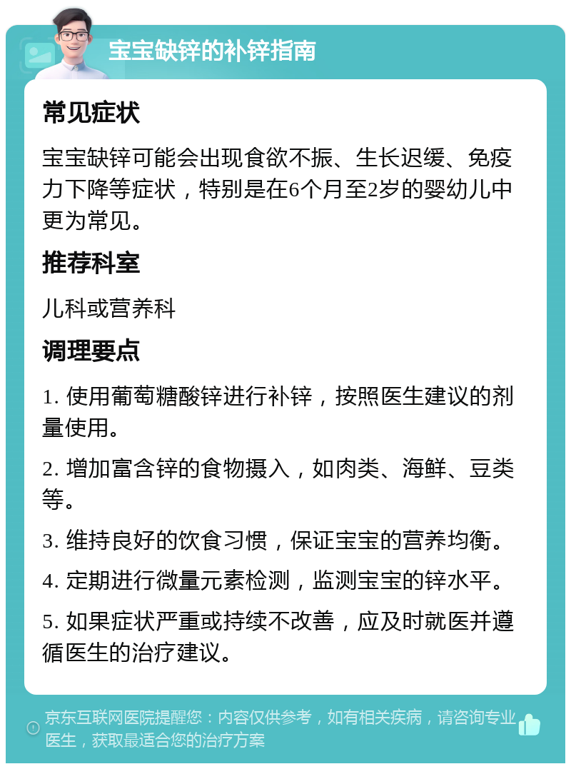 宝宝缺锌的补锌指南 常见症状 宝宝缺锌可能会出现食欲不振、生长迟缓、免疫力下降等症状，特别是在6个月至2岁的婴幼儿中更为常见。 推荐科室 儿科或营养科 调理要点 1. 使用葡萄糖酸锌进行补锌，按照医生建议的剂量使用。 2. 增加富含锌的食物摄入，如肉类、海鲜、豆类等。 3. 维持良好的饮食习惯，保证宝宝的营养均衡。 4. 定期进行微量元素检测，监测宝宝的锌水平。 5. 如果症状严重或持续不改善，应及时就医并遵循医生的治疗建议。