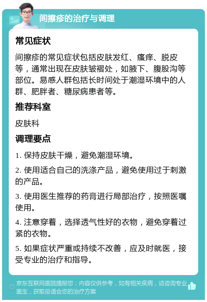 间擦疹的治疗与调理 常见症状 间擦疹的常见症状包括皮肤发红、瘙痒、脱皮等，通常出现在皮肤皱褶处，如腋下、腹股沟等部位。易感人群包括长时间处于潮湿环境中的人群、肥胖者、糖尿病患者等。 推荐科室 皮肤科 调理要点 1. 保持皮肤干燥，避免潮湿环境。 2. 使用适合自己的洗涤产品，避免使用过于刺激的产品。 3. 使用医生推荐的药膏进行局部治疗，按照医嘱使用。 4. 注意穿着，选择透气性好的衣物，避免穿着过紧的衣物。 5. 如果症状严重或持续不改善，应及时就医，接受专业的治疗和指导。