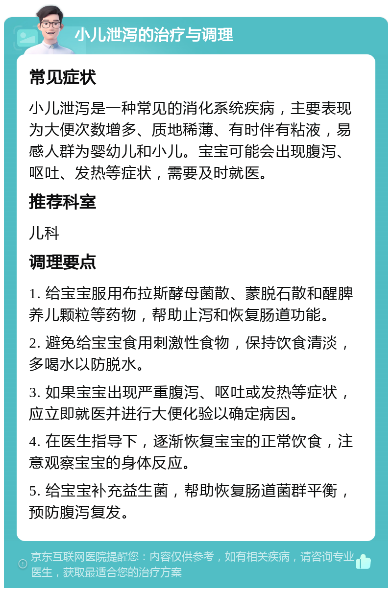 小儿泄泻的治疗与调理 常见症状 小儿泄泻是一种常见的消化系统疾病，主要表现为大便次数增多、质地稀薄、有时伴有粘液，易感人群为婴幼儿和小儿。宝宝可能会出现腹泻、呕吐、发热等症状，需要及时就医。 推荐科室 儿科 调理要点 1. 给宝宝服用布拉斯酵母菌散、蒙脱石散和醒脾养儿颗粒等药物，帮助止泻和恢复肠道功能。 2. 避免给宝宝食用刺激性食物，保持饮食清淡，多喝水以防脱水。 3. 如果宝宝出现严重腹泻、呕吐或发热等症状，应立即就医并进行大便化验以确定病因。 4. 在医生指导下，逐渐恢复宝宝的正常饮食，注意观察宝宝的身体反应。 5. 给宝宝补充益生菌，帮助恢复肠道菌群平衡，预防腹泻复发。