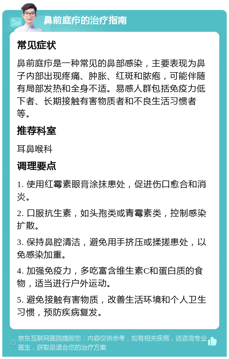 鼻前庭疖的治疗指南 常见症状 鼻前庭疖是一种常见的鼻部感染，主要表现为鼻子内部出现疼痛、肿胀、红斑和脓疱，可能伴随有局部发热和全身不适。易感人群包括免疫力低下者、长期接触有害物质者和不良生活习惯者等。 推荐科室 耳鼻喉科 调理要点 1. 使用红霉素眼膏涂抹患处，促进伤口愈合和消炎。 2. 口服抗生素，如头孢类或青霉素类，控制感染扩散。 3. 保持鼻腔清洁，避免用手挤压或揉搓患处，以免感染加重。 4. 加强免疫力，多吃富含维生素C和蛋白质的食物，适当进行户外运动。 5. 避免接触有害物质，改善生活环境和个人卫生习惯，预防疾病复发。