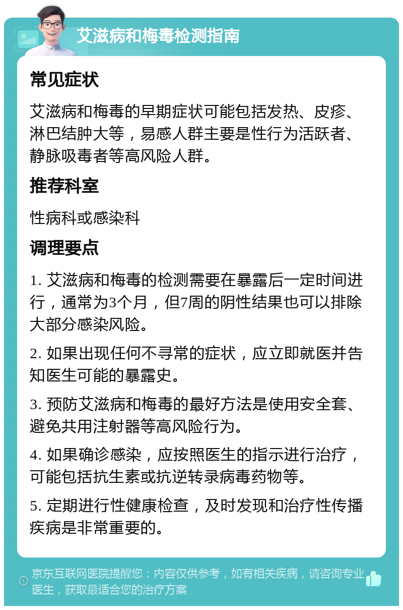 艾滋病和梅毒检测指南 常见症状 艾滋病和梅毒的早期症状可能包括发热、皮疹、淋巴结肿大等，易感人群主要是性行为活跃者、静脉吸毒者等高风险人群。 推荐科室 性病科或感染科 调理要点 1. 艾滋病和梅毒的检测需要在暴露后一定时间进行，通常为3个月，但7周的阴性结果也可以排除大部分感染风险。 2. 如果出现任何不寻常的症状，应立即就医并告知医生可能的暴露史。 3. 预防艾滋病和梅毒的最好方法是使用安全套、避免共用注射器等高风险行为。 4. 如果确诊感染，应按照医生的指示进行治疗，可能包括抗生素或抗逆转录病毒药物等。 5. 定期进行性健康检查，及时发现和治疗性传播疾病是非常重要的。