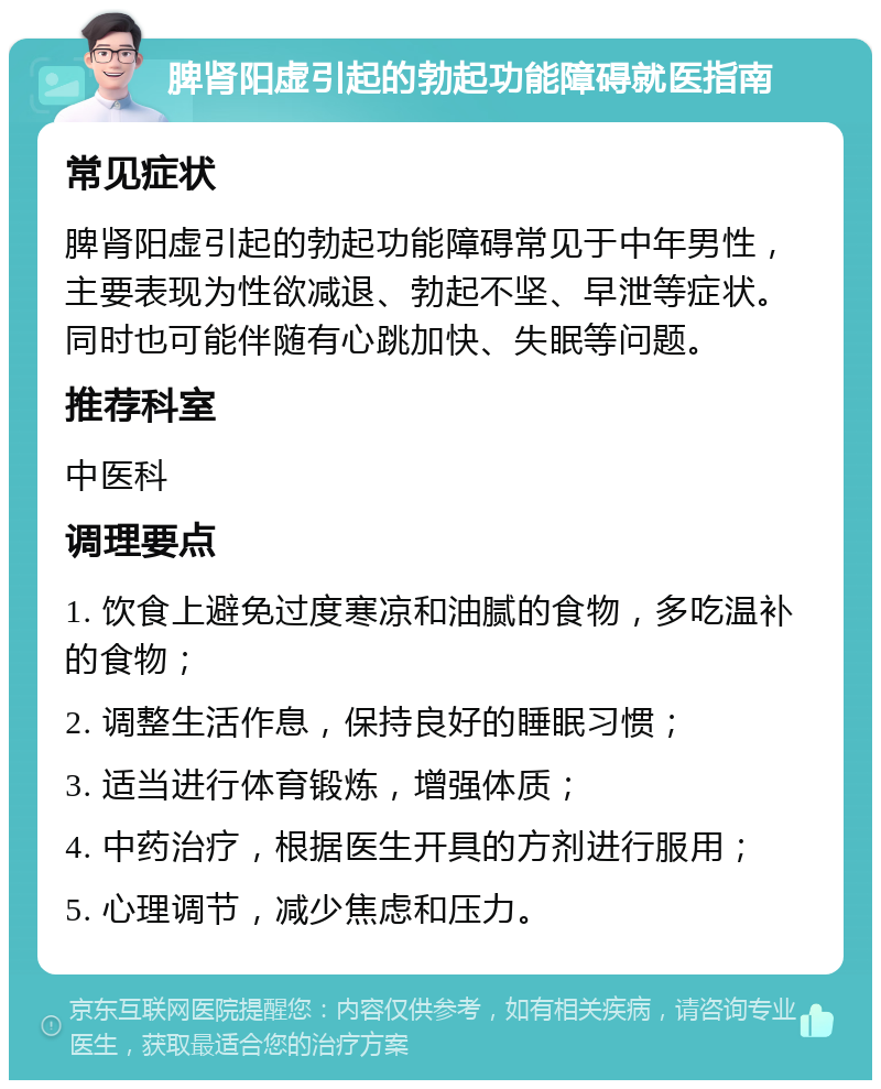 脾肾阳虚引起的勃起功能障碍就医指南 常见症状 脾肾阳虚引起的勃起功能障碍常见于中年男性，主要表现为性欲减退、勃起不坚、早泄等症状。同时也可能伴随有心跳加快、失眠等问题。 推荐科室 中医科 调理要点 1. 饮食上避免过度寒凉和油腻的食物，多吃温补的食物； 2. 调整生活作息，保持良好的睡眠习惯； 3. 适当进行体育锻炼，增强体质； 4. 中药治疗，根据医生开具的方剂进行服用； 5. 心理调节，减少焦虑和压力。