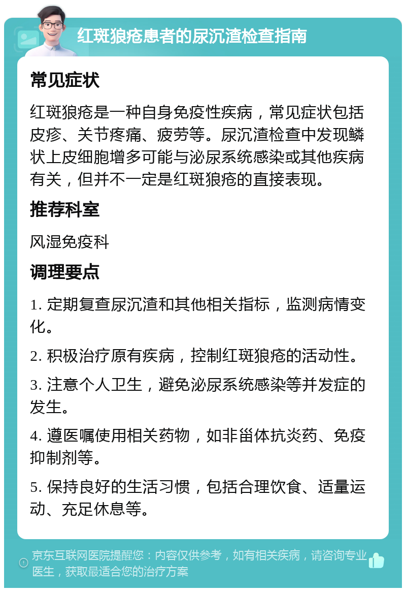 红斑狼疮患者的尿沉渣检查指南 常见症状 红斑狼疮是一种自身免疫性疾病，常见症状包括皮疹、关节疼痛、疲劳等。尿沉渣检查中发现鳞状上皮细胞增多可能与泌尿系统感染或其他疾病有关，但并不一定是红斑狼疮的直接表现。 推荐科室 风湿免疫科 调理要点 1. 定期复查尿沉渣和其他相关指标，监测病情变化。 2. 积极治疗原有疾病，控制红斑狼疮的活动性。 3. 注意个人卫生，避免泌尿系统感染等并发症的发生。 4. 遵医嘱使用相关药物，如非甾体抗炎药、免疫抑制剂等。 5. 保持良好的生活习惯，包括合理饮食、适量运动、充足休息等。