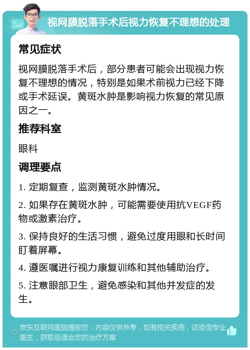 视网膜脱落手术后视力恢复不理想的处理 常见症状 视网膜脱落手术后，部分患者可能会出现视力恢复不理想的情况，特别是如果术前视力已经下降或手术延误。黄斑水肿是影响视力恢复的常见原因之一。 推荐科室 眼科 调理要点 1. 定期复查，监测黄斑水肿情况。 2. 如果存在黄斑水肿，可能需要使用抗VEGF药物或激素治疗。 3. 保持良好的生活习惯，避免过度用眼和长时间盯着屏幕。 4. 遵医嘱进行视力康复训练和其他辅助治疗。 5. 注意眼部卫生，避免感染和其他并发症的发生。