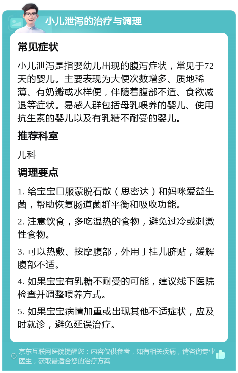 小儿泄泻的治疗与调理 常见症状 小儿泄泻是指婴幼儿出现的腹泻症状，常见于72天的婴儿。主要表现为大便次数增多、质地稀薄、有奶瓣或水样便，伴随着腹部不适、食欲减退等症状。易感人群包括母乳喂养的婴儿、使用抗生素的婴儿以及有乳糖不耐受的婴儿。 推荐科室 儿科 调理要点 1. 给宝宝口服蒙脱石散（思密达）和妈咪爱益生菌，帮助恢复肠道菌群平衡和吸收功能。 2. 注意饮食，多吃温热的食物，避免过冷或刺激性食物。 3. 可以热敷、按摩腹部，外用丁桂儿脐贴，缓解腹部不适。 4. 如果宝宝有乳糖不耐受的可能，建议线下医院检查并调整喂养方式。 5. 如果宝宝病情加重或出现其他不适症状，应及时就诊，避免延误治疗。