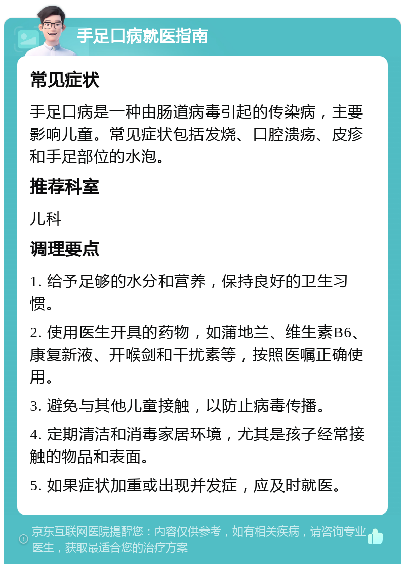 手足口病就医指南 常见症状 手足口病是一种由肠道病毒引起的传染病，主要影响儿童。常见症状包括发烧、口腔溃疡、皮疹和手足部位的水泡。 推荐科室 儿科 调理要点 1. 给予足够的水分和营养，保持良好的卫生习惯。 2. 使用医生开具的药物，如蒲地兰、维生素B6、康复新液、开喉剑和干扰素等，按照医嘱正确使用。 3. 避免与其他儿童接触，以防止病毒传播。 4. 定期清洁和消毒家居环境，尤其是孩子经常接触的物品和表面。 5. 如果症状加重或出现并发症，应及时就医。