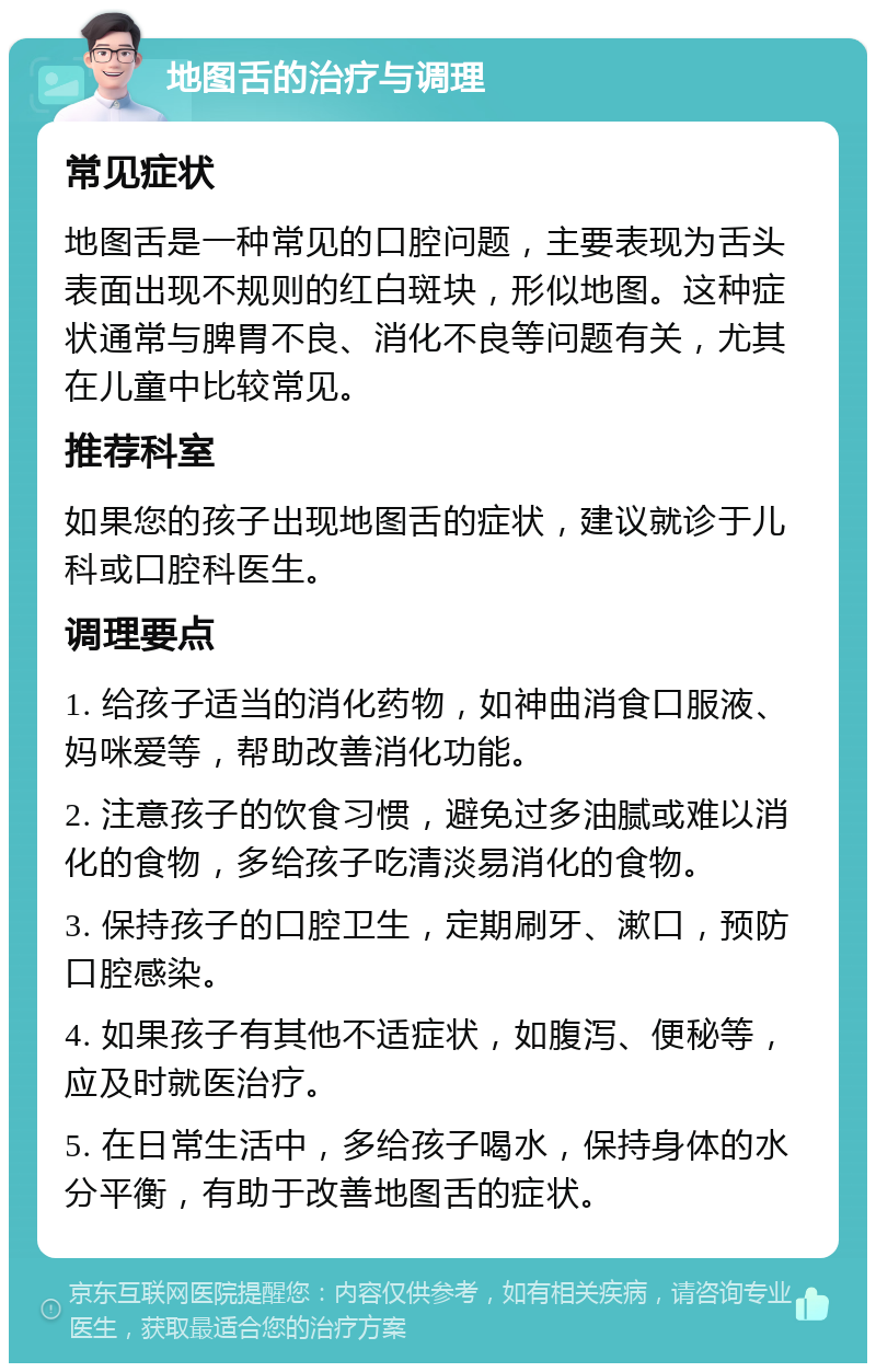 地图舌的治疗与调理 常见症状 地图舌是一种常见的口腔问题，主要表现为舌头表面出现不规则的红白斑块，形似地图。这种症状通常与脾胃不良、消化不良等问题有关，尤其在儿童中比较常见。 推荐科室 如果您的孩子出现地图舌的症状，建议就诊于儿科或口腔科医生。 调理要点 1. 给孩子适当的消化药物，如神曲消食口服液、妈咪爱等，帮助改善消化功能。 2. 注意孩子的饮食习惯，避免过多油腻或难以消化的食物，多给孩子吃清淡易消化的食物。 3. 保持孩子的口腔卫生，定期刷牙、漱口，预防口腔感染。 4. 如果孩子有其他不适症状，如腹泻、便秘等，应及时就医治疗。 5. 在日常生活中，多给孩子喝水，保持身体的水分平衡，有助于改善地图舌的症状。