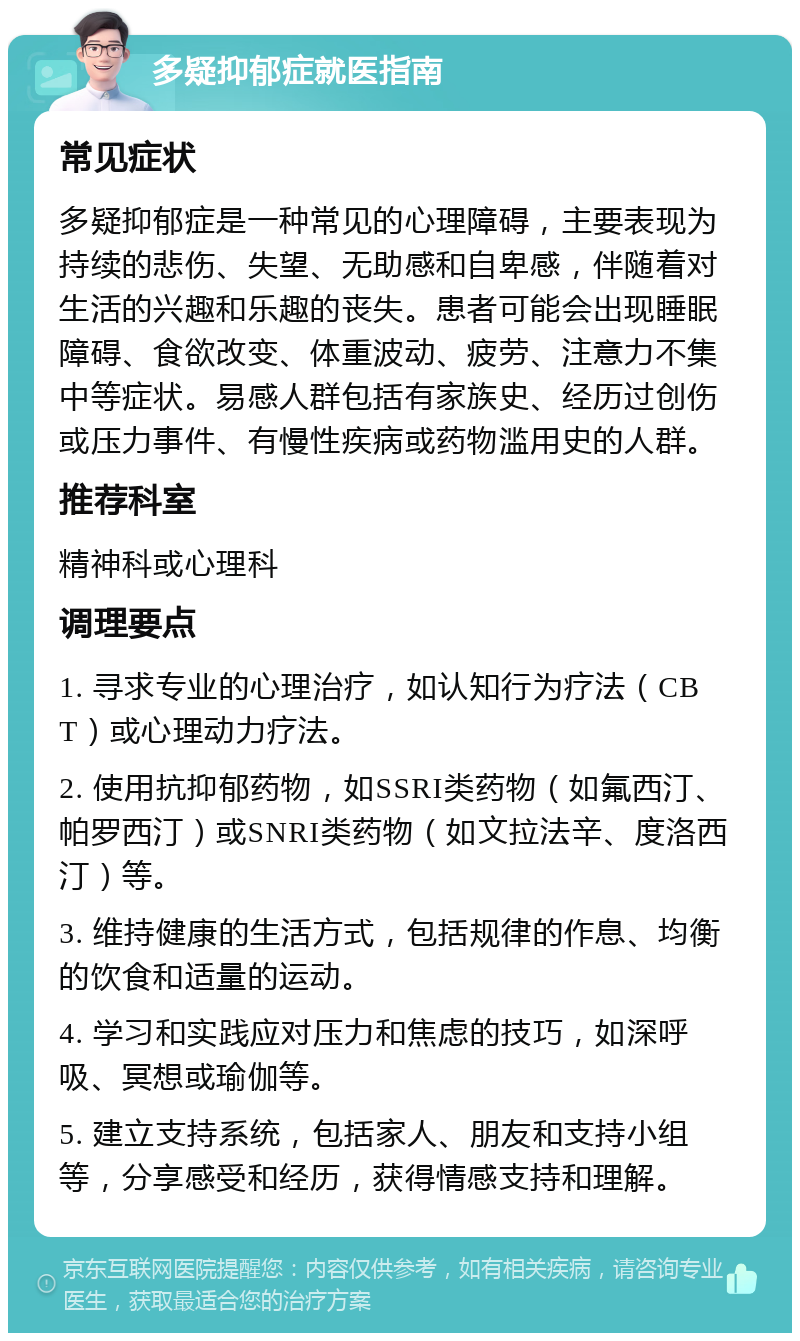 多疑抑郁症就医指南 常见症状 多疑抑郁症是一种常见的心理障碍，主要表现为持续的悲伤、失望、无助感和自卑感，伴随着对生活的兴趣和乐趣的丧失。患者可能会出现睡眠障碍、食欲改变、体重波动、疲劳、注意力不集中等症状。易感人群包括有家族史、经历过创伤或压力事件、有慢性疾病或药物滥用史的人群。 推荐科室 精神科或心理科 调理要点 1. 寻求专业的心理治疗，如认知行为疗法（CBT）或心理动力疗法。 2. 使用抗抑郁药物，如SSRI类药物（如氟西汀、帕罗西汀）或SNRI类药物（如文拉法辛、度洛西汀）等。 3. 维持健康的生活方式，包括规律的作息、均衡的饮食和适量的运动。 4. 学习和实践应对压力和焦虑的技巧，如深呼吸、冥想或瑜伽等。 5. 建立支持系统，包括家人、朋友和支持小组等，分享感受和经历，获得情感支持和理解。