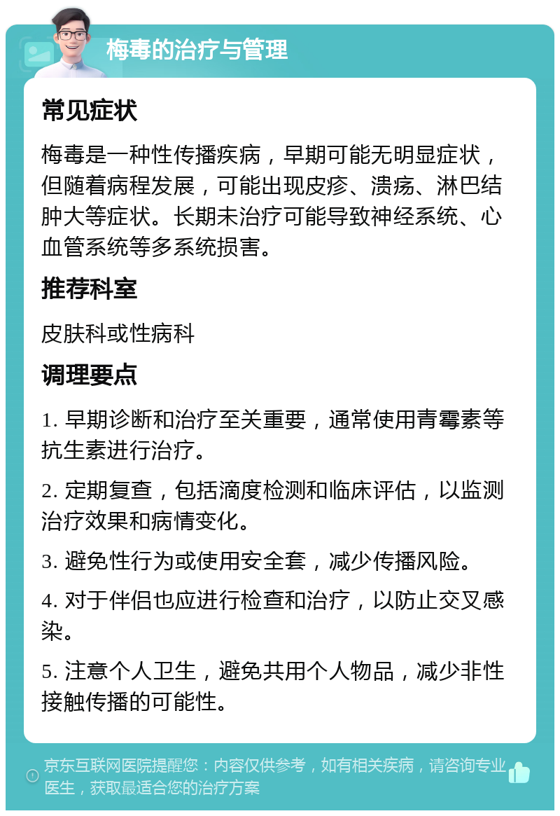 梅毒的治疗与管理 常见症状 梅毒是一种性传播疾病，早期可能无明显症状，但随着病程发展，可能出现皮疹、溃疡、淋巴结肿大等症状。长期未治疗可能导致神经系统、心血管系统等多系统损害。 推荐科室 皮肤科或性病科 调理要点 1. 早期诊断和治疗至关重要，通常使用青霉素等抗生素进行治疗。 2. 定期复查，包括滴度检测和临床评估，以监测治疗效果和病情变化。 3. 避免性行为或使用安全套，减少传播风险。 4. 对于伴侣也应进行检查和治疗，以防止交叉感染。 5. 注意个人卫生，避免共用个人物品，减少非性接触传播的可能性。