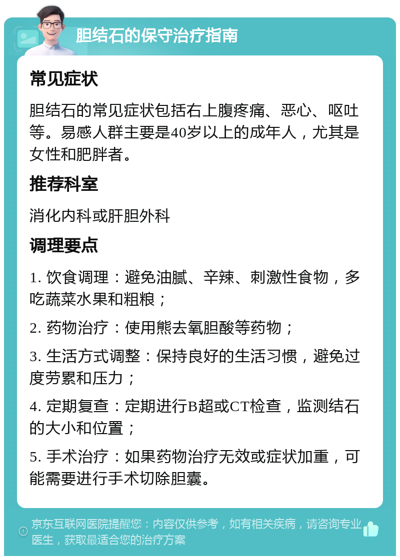 胆结石的保守治疗指南 常见症状 胆结石的常见症状包括右上腹疼痛、恶心、呕吐等。易感人群主要是40岁以上的成年人，尤其是女性和肥胖者。 推荐科室 消化内科或肝胆外科 调理要点 1. 饮食调理：避免油腻、辛辣、刺激性食物，多吃蔬菜水果和粗粮； 2. 药物治疗：使用熊去氧胆酸等药物； 3. 生活方式调整：保持良好的生活习惯，避免过度劳累和压力； 4. 定期复查：定期进行B超或CT检查，监测结石的大小和位置； 5. 手术治疗：如果药物治疗无效或症状加重，可能需要进行手术切除胆囊。