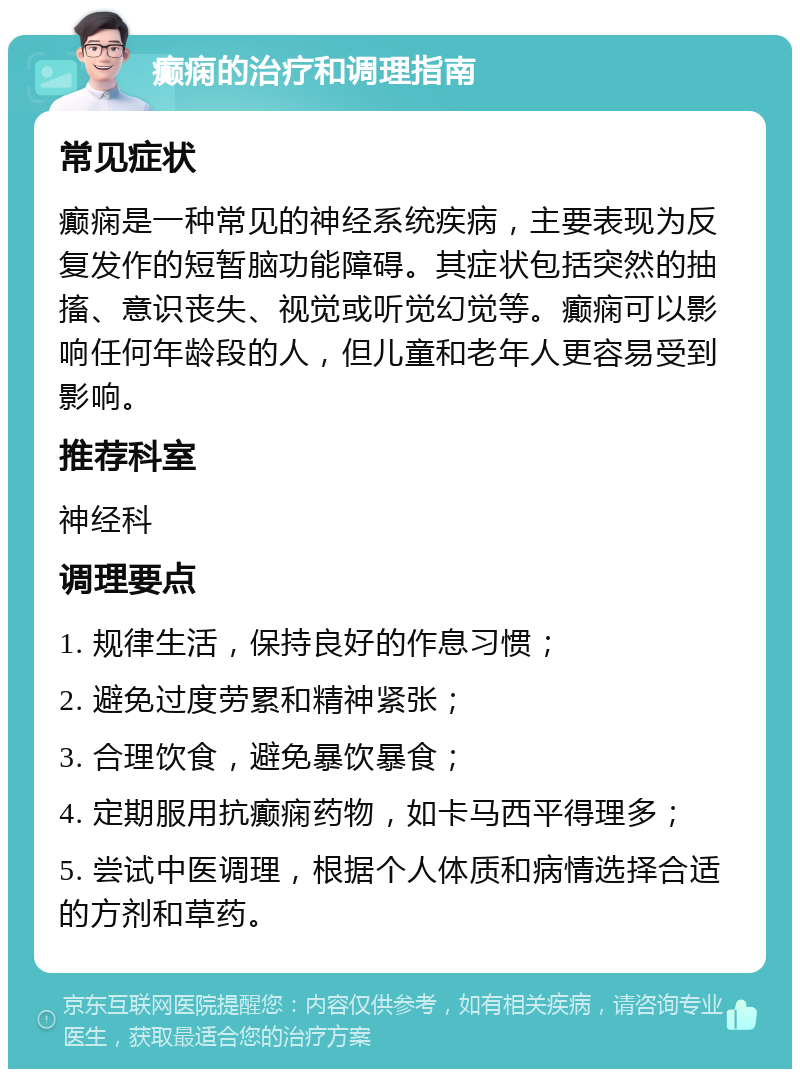 癫痫的治疗和调理指南 常见症状 癫痫是一种常见的神经系统疾病，主要表现为反复发作的短暂脑功能障碍。其症状包括突然的抽搐、意识丧失、视觉或听觉幻觉等。癫痫可以影响任何年龄段的人，但儿童和老年人更容易受到影响。 推荐科室 神经科 调理要点 1. 规律生活，保持良好的作息习惯； 2. 避免过度劳累和精神紧张； 3. 合理饮食，避免暴饮暴食； 4. 定期服用抗癫痫药物，如卡马西平得理多； 5. 尝试中医调理，根据个人体质和病情选择合适的方剂和草药。