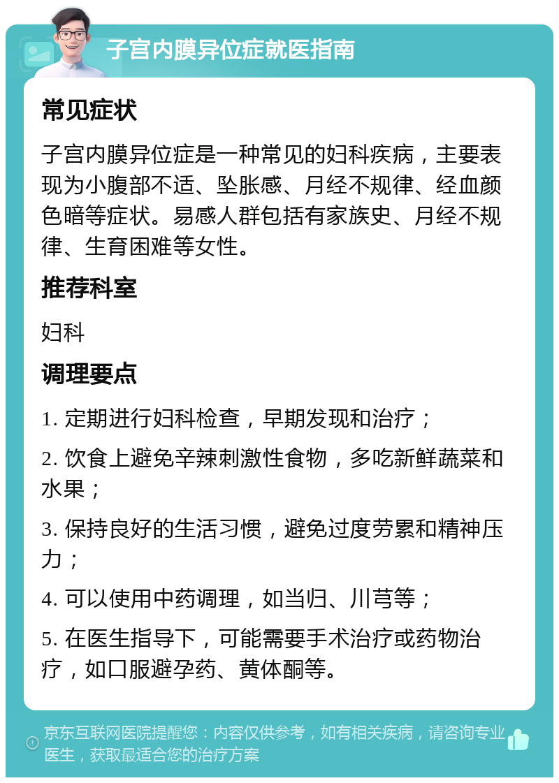 子宫内膜异位症就医指南 常见症状 子宫内膜异位症是一种常见的妇科疾病，主要表现为小腹部不适、坠胀感、月经不规律、经血颜色暗等症状。易感人群包括有家族史、月经不规律、生育困难等女性。 推荐科室 妇科 调理要点 1. 定期进行妇科检查，早期发现和治疗； 2. 饮食上避免辛辣刺激性食物，多吃新鲜蔬菜和水果； 3. 保持良好的生活习惯，避免过度劳累和精神压力； 4. 可以使用中药调理，如当归、川芎等； 5. 在医生指导下，可能需要手术治疗或药物治疗，如口服避孕药、黄体酮等。