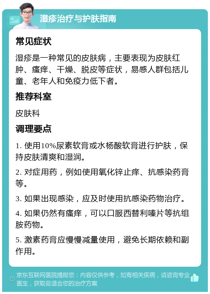 湿疹治疗与护肤指南 常见症状 湿疹是一种常见的皮肤病，主要表现为皮肤红肿、瘙痒、干燥、脱皮等症状，易感人群包括儿童、老年人和免疫力低下者。 推荐科室 皮肤科 调理要点 1. 使用10%尿素软膏或水杨酸软膏进行护肤，保持皮肤清爽和湿润。 2. 对症用药，例如使用氧化锌止痒、抗感染药膏等。 3. 如果出现感染，应及时使用抗感染药物治疗。 4. 如果仍然有瘙痒，可以口服西替利嗪片等抗组胺药物。 5. 激素药膏应慢慢减量使用，避免长期依赖和副作用。