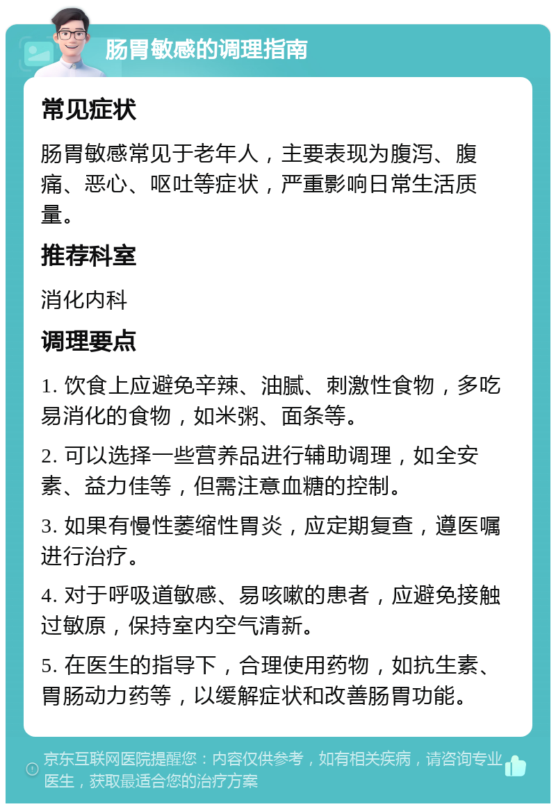 肠胃敏感的调理指南 常见症状 肠胃敏感常见于老年人，主要表现为腹泻、腹痛、恶心、呕吐等症状，严重影响日常生活质量。 推荐科室 消化内科 调理要点 1. 饮食上应避免辛辣、油腻、刺激性食物，多吃易消化的食物，如米粥、面条等。 2. 可以选择一些营养品进行辅助调理，如全安素、益力佳等，但需注意血糖的控制。 3. 如果有慢性萎缩性胃炎，应定期复查，遵医嘱进行治疗。 4. 对于呼吸道敏感、易咳嗽的患者，应避免接触过敏原，保持室内空气清新。 5. 在医生的指导下，合理使用药物，如抗生素、胃肠动力药等，以缓解症状和改善肠胃功能。